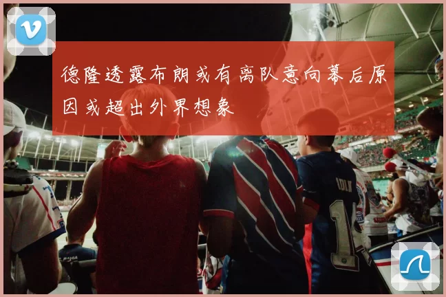 德隆透露布朗或有离队意向幕后原因或超出外界想象