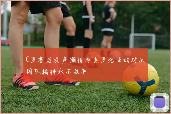 C罗赛后发声期待与克罗地亚的对决团队精神永不放弃