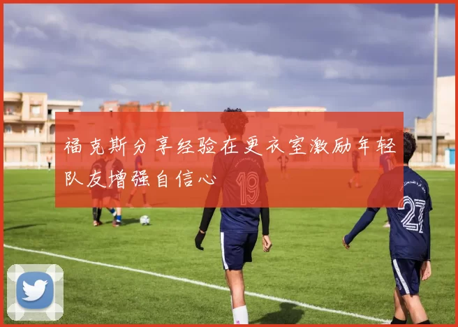 福克斯分享经验在更衣室激励年轻队友增强自信心