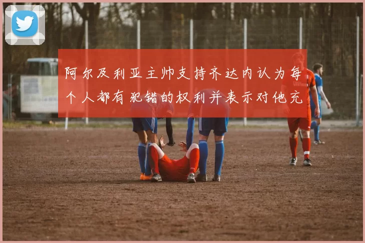 阿尔及利亚主帅支持齐达内认为每个人都有犯错的权利并表示对他充满信心