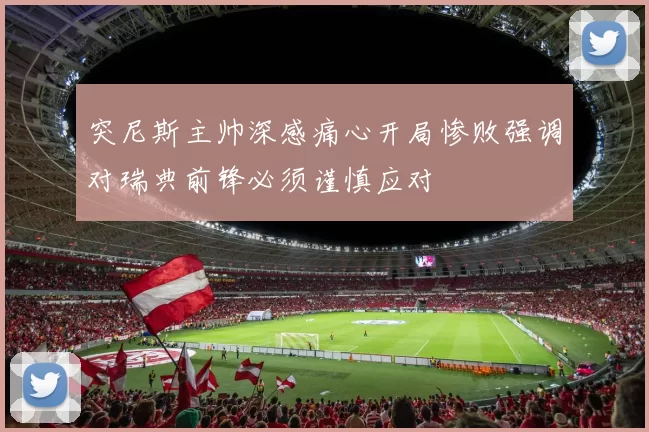 突尼斯主帅深感痛心开局惨败强调对瑞典前锋必须谨慎应对