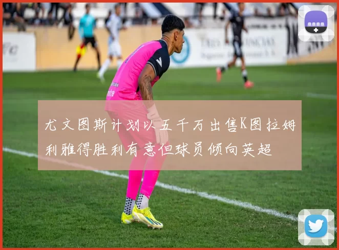 尤文图斯计划以五千万出售K图拉姆利雅得胜利有意但球员倾向英超