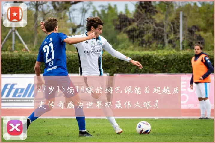 27岁15场14球的姆巴佩能否超越历史传奇成为世界杯最伟大球员