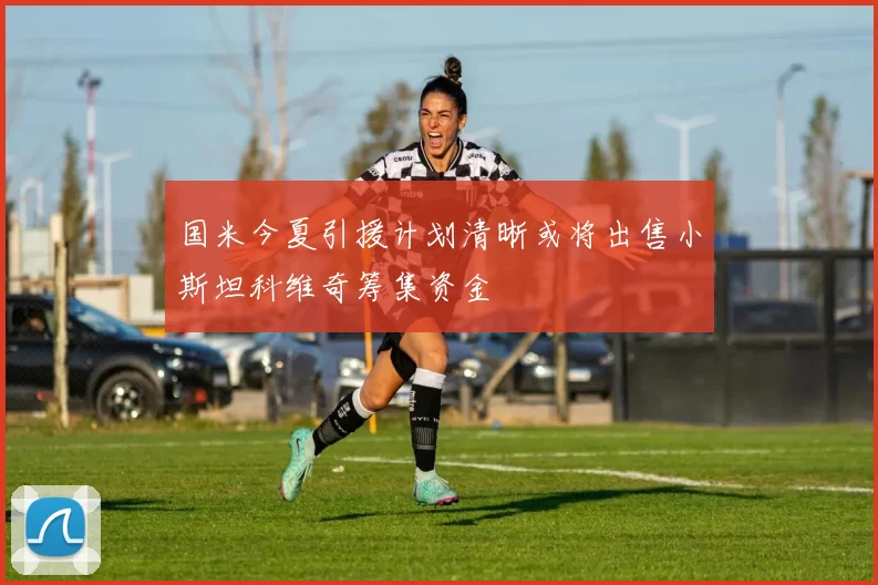 国米今夏引援计划清晰或将出售小斯坦科维奇筹集资金