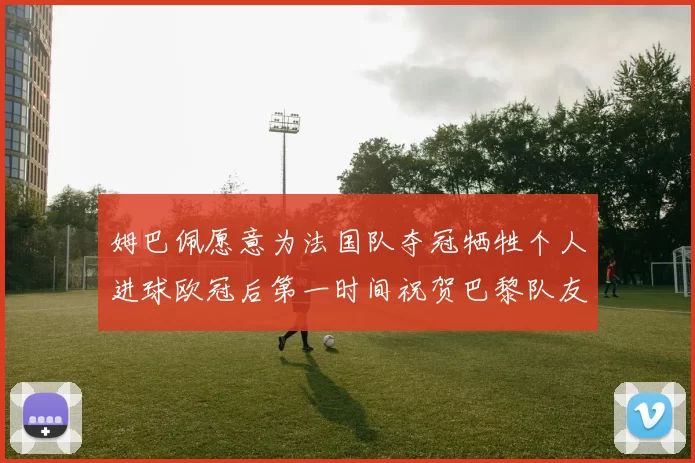 姆巴佩愿意为法国队夺冠牺牲个人进球欧冠后第一时间祝贺巴黎队友