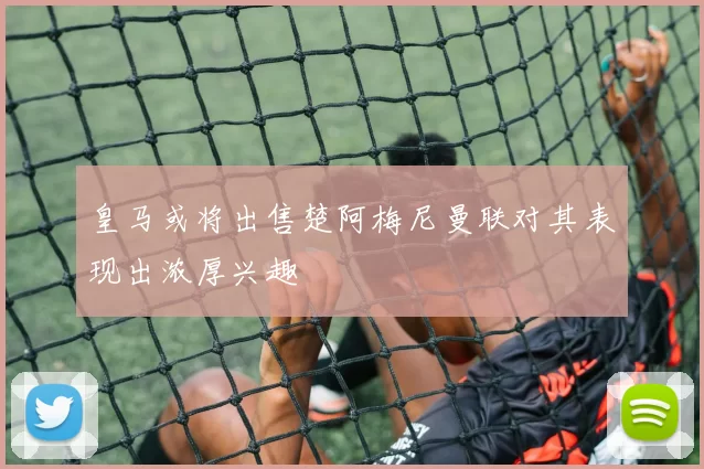 皇马或将出售楚阿梅尼曼联对其表现出浓厚兴趣
