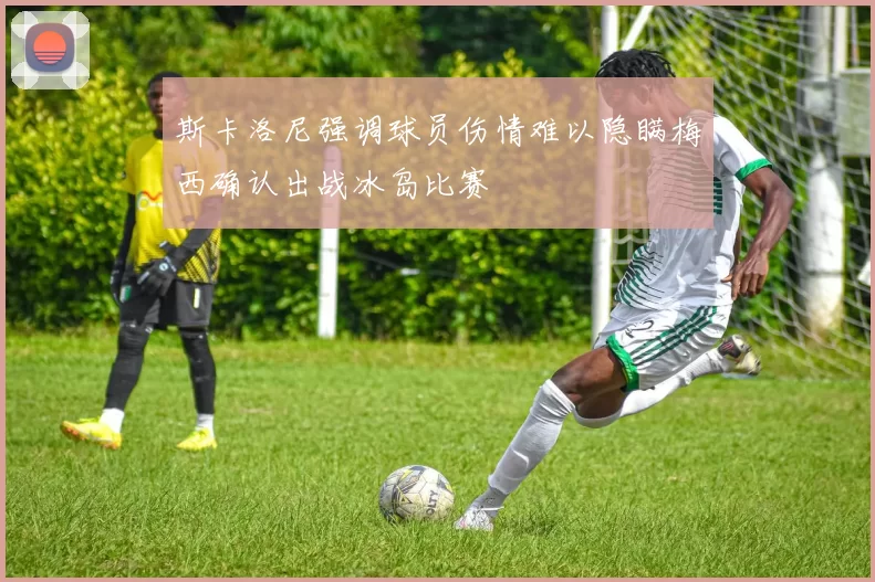 斯卡洛尼强调球员伤情难以隐瞒梅西确认出战冰岛比赛