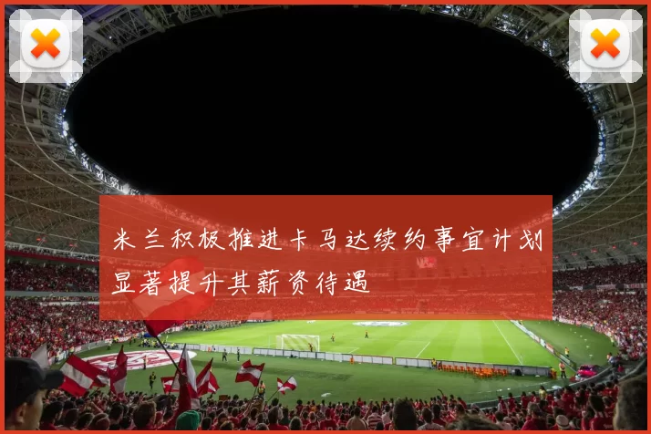 米兰积极推进卡马达续约事宜计划显著提升其薪资待遇